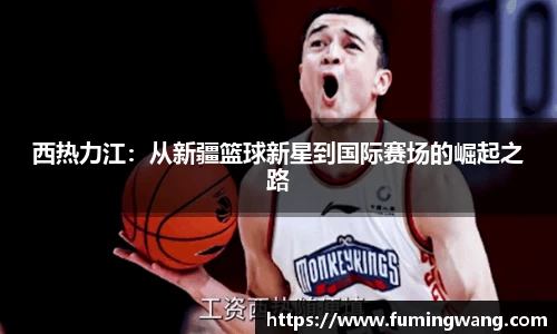 西热力江：从新疆篮球新星到国际赛场的崛起之路