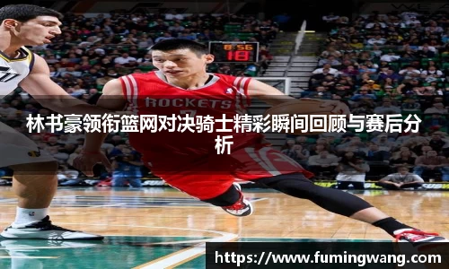 林书豪领衔篮网对决骑士精彩瞬间回顾与赛后分析